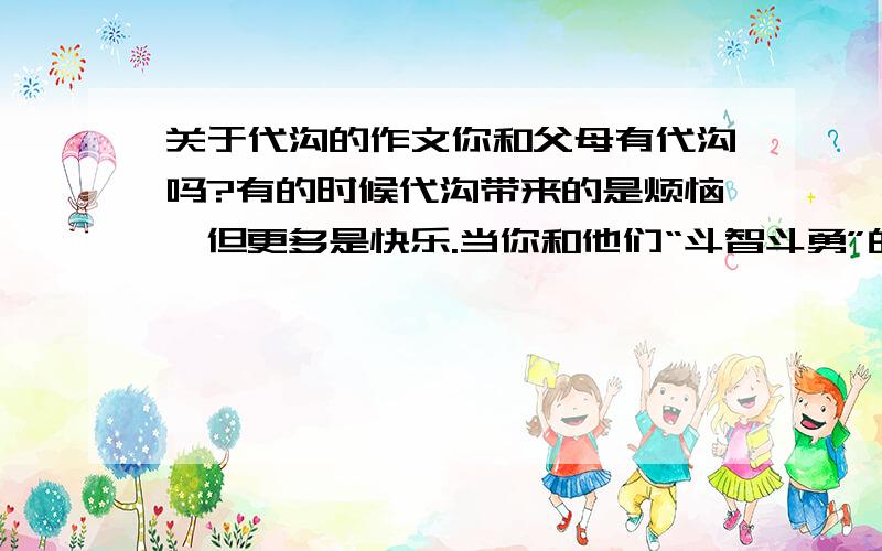 关于代沟的作文你和父母有代沟吗?有的时候代沟带来的是烦恼,但更多是快乐.当你和他们“斗智斗勇”的时候；当你得意的教他们使用最新的电子产品的时候；当你带着一句句唠叨走向学校