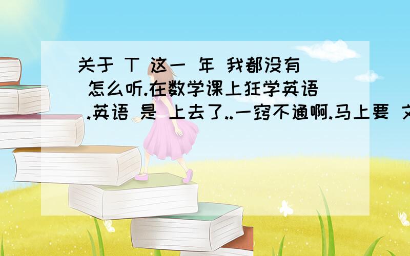 关于 T 这一 年 我都没有 怎么听.在数学课上狂学英语 .英语 是 上去了..一窍不通啊.马上要 文理分班了.怎么办那.我该 自己快马加鞭 赶上去呢.时间也 可以.给我 出个 策略啊.苦闷,