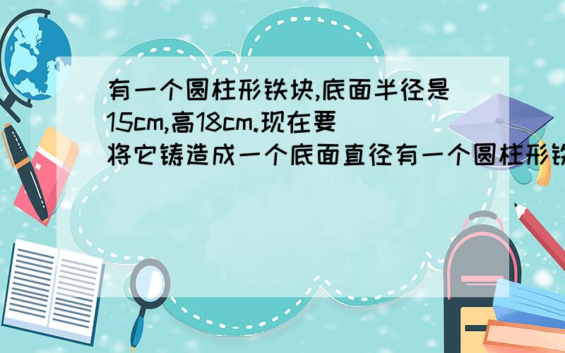 有一个圆柱形铁块,底面半径是15cm,高18cm.现在要将它铸造成一个底面直径有一个圆柱形铁块，底面半径是15cm，现在要将它铸造成一个底面直径为20cm的圆锥形铁块，铸成的圆锥形铁块高多少厘