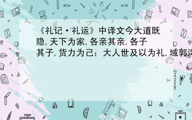 《礼记·礼运》中译文今大道既隐,天下为家,各亲其亲,各子其子,货力为己；大人世及以为礼,域郭沟池以为固,礼义以为纪,以正君臣,以笃父子,以睦兄弟,以和夫妇,以设制度,以立田里,以贤勇知,