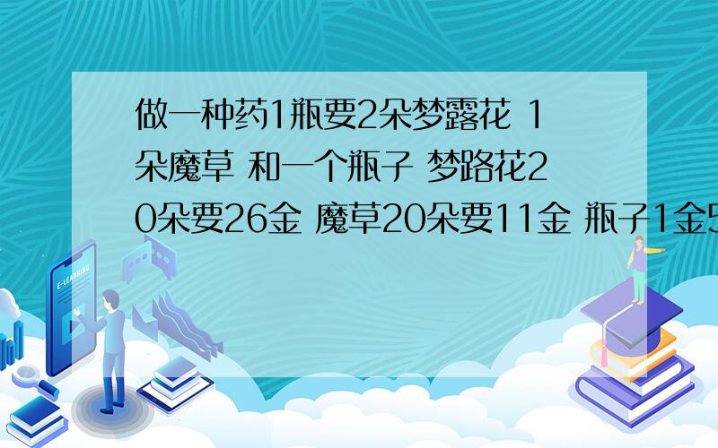 做一种药1瓶要2朵梦露花 1朵魔草 和一个瓶子 梦路花20朵要26金 魔草20朵要11金 瓶子1金50银5个 算算做5瓶这种药的成本一共是多少