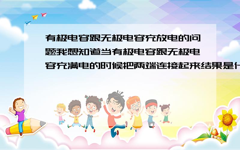 有极电容跟无极电容充放电的问题我想知道当有极电容跟无极电容充满电的时候把两端连接起来结果是什么样的?当有极电容两端充满电的时候,连接两端的时候是正电荷与负电子中和就放电