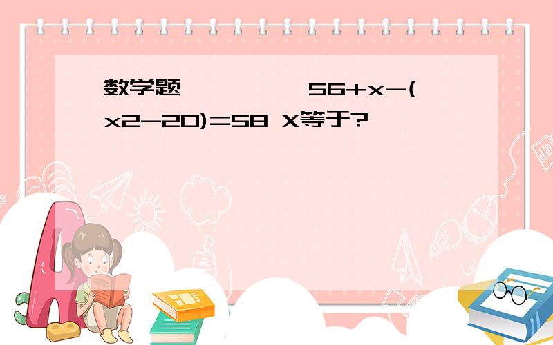 数学题丫丫丫丫丫56+x-(x2-20)=58 X等于?