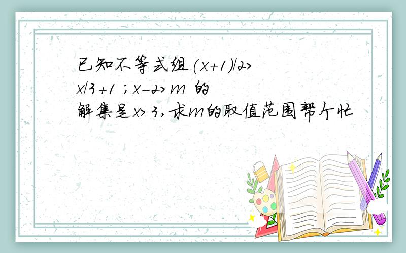 已知不等式组(x+1)/2>x/3+1 ；x-2>m 的解集是x>3,求m的取值范围帮个忙