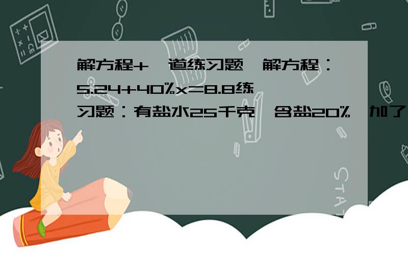 解方程+一道练习题,解方程：5.24+40%x=8.8练习题：有盐水25千克,含盐20%,加了一些水后,含盐8%,加水多少千克?