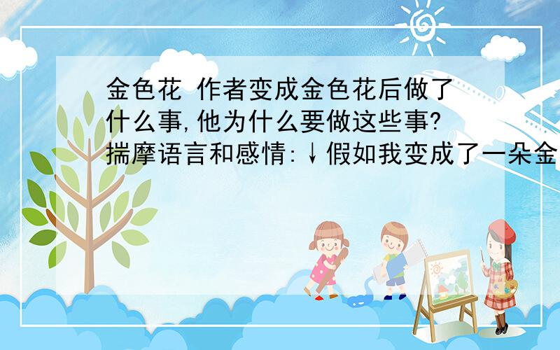 金色花 作者变成金色花后做了什么事,他为什么要做这些事?揣摩语言和感情:↓假如我变成了一朵金色花,为了好玩.你要是叫到：“孩子,你在哪里呀”.“你到哪里去了,你这坏孩子?”“我不告