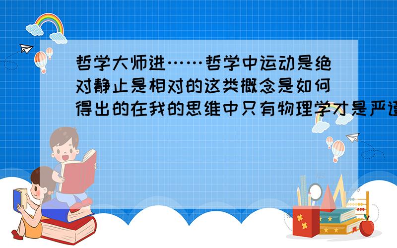 哲学大师进……哲学中运动是绝对静止是相对的这类概念是如何得出的在我的思维中只有物理学才是严谨和不断完善的…才能对生活中的现象做出解释…这帮伟大的哲学家们有什么底气说出