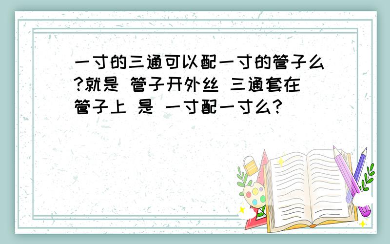 一寸的三通可以配一寸的管子么?就是 管子开外丝 三通套在管子上 是 一寸配一寸么?