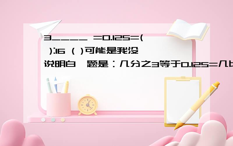 3____ =0.125=( ):16 ( )可能是我没说明白,题是：几分之3等于0.125=几比16?送分喽.并且说明怎么求出来的,思路怎样,