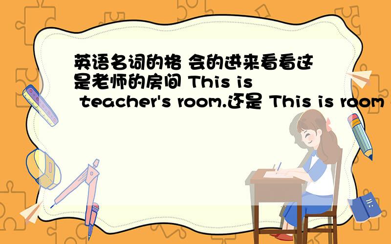 英语名词的格 会的进来看看这是老师的房间 This is teacher's room.还是 This is room of teacher's.这两个用哪个正确啊？还是两个都可以？名词的格