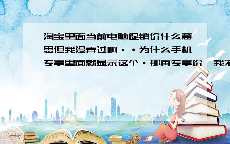 淘宝里面当前电脑促销价什么意思但我没弄过啊··为什么手机专享里面就显示这个·那再专享价,我不久亏惨