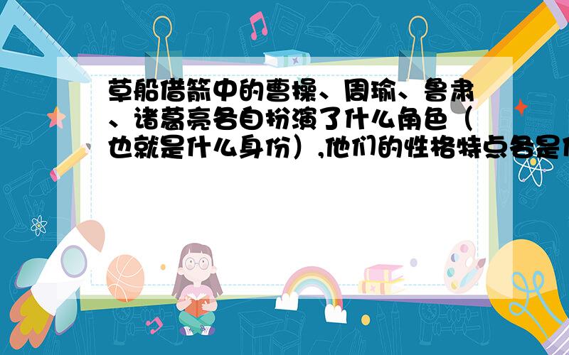 草船借箭中的曹操、周瑜、鲁肃、诸葛亮各自扮演了什么角色（也就是什么身份）,他们的性格特点各是什么