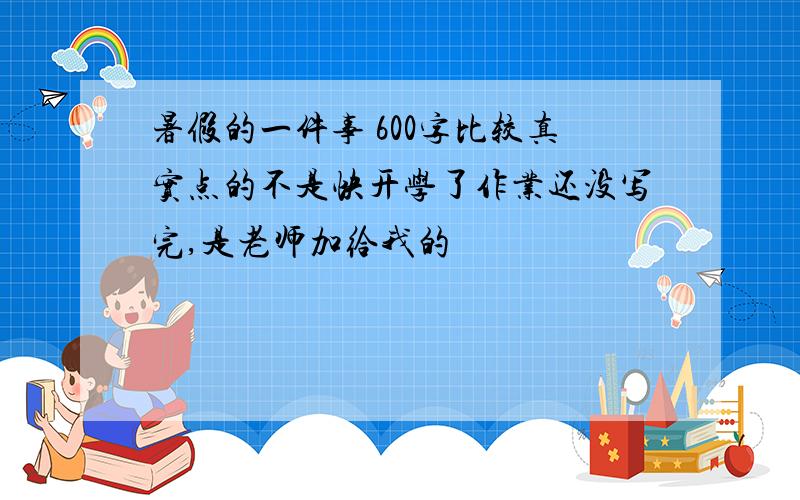 暑假的一件事 600字比较真实点的不是快开学了作业还没写完,是老师加给我的