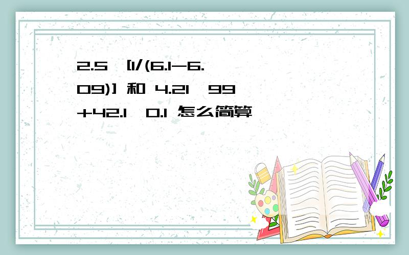 2.5*[1/(6.1-6.09)] 和 4.21*99+42.1*0.1 怎么简算