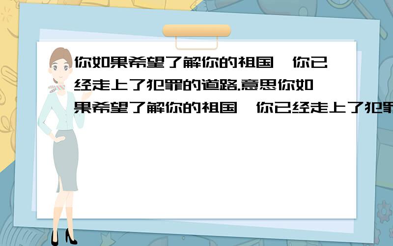 你如果希望了解你的祖国,你已经走上了犯罪的道路.意思你如果希望了解你的祖国,你已经走上了犯罪的道路.这句话的意思是啥