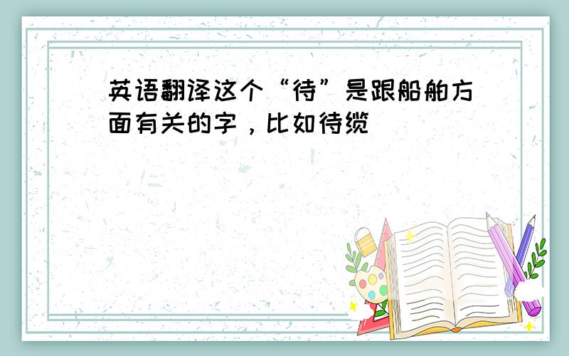 英语翻译这个“待”是跟船舶方面有关的字，比如待缆