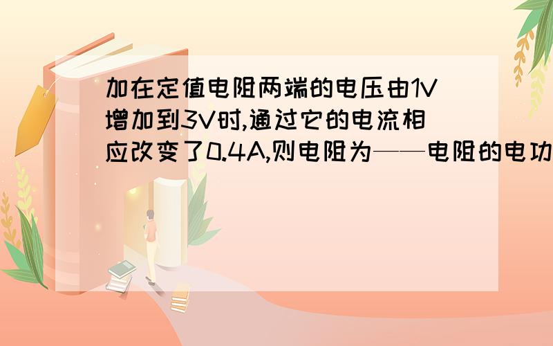 加在定值电阻两端的电压由1V增加到3V时,通过它的电流相应改变了0.4A,则电阻为——电阻的电功率——（增大/减小/不变了——W）