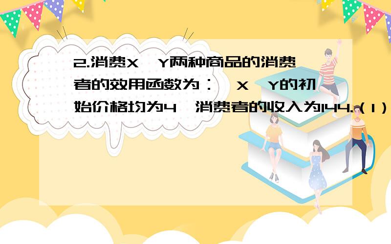 2.消费X、Y两种商品的消费者的效用函数为：,X、Y的初始价格均为4,消费者的收入为144.（1）求消费者的需求及效用水平.（2）若X的价格上升为9,对两种商品的需求有何变化?（3）X的价格上升为