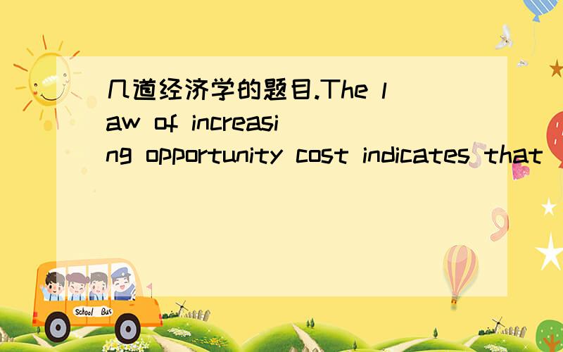 几道经济学的题目.The law of increasing opportunity cost indicates that____Select one:a.if the prices of all resources involved in the production of goods increases,the cost of producing those goods will increase at the same rate.b.resources a