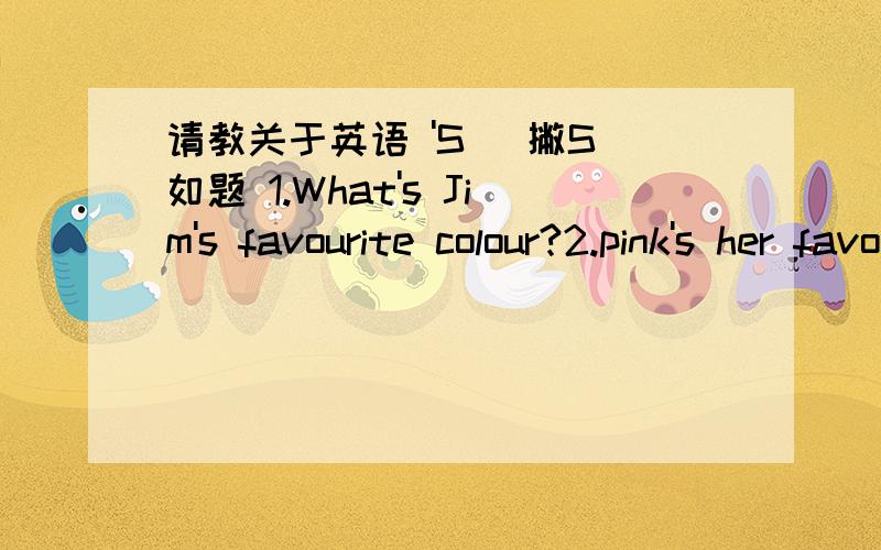 请教关于英语 'S( 撇S 如题 1.What's Jim's favourite colour?2.pink's her favourite colour.3.Hurry up,jim!The kettle's boiling!4,Is this shirt Jim's?5,Jim's shirt's white.我只知道1,里面的what's 是 what is 的缩略形式.4,里面Jim's