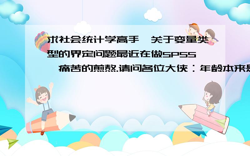 求社会统计学高手,关于变量类型的界定问题最近在做SPSS,痛苦的煎熬.请问各位大侠：年龄本来是属于定距变量,但是因为要做题,我们把年龄进行了分组,那么分组后的年龄属于定距还是定序变