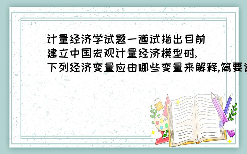 计量经济学试题一道试指出目前建立中国宏观计量经济模型时,下列经济变量应由哪些变量来解释,简要说明理由；如果是线性关系,确定每个解释变量待估计参数的正负号（不需估计模型）.(1)