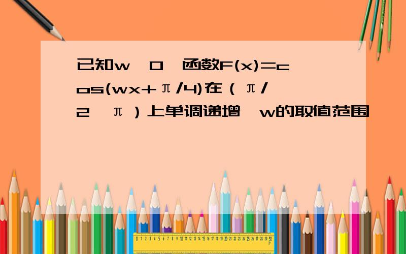 已知w>0,函数F(x)=cos(wx+π/4)在（π/2,π）上单调递增,w的取值范围