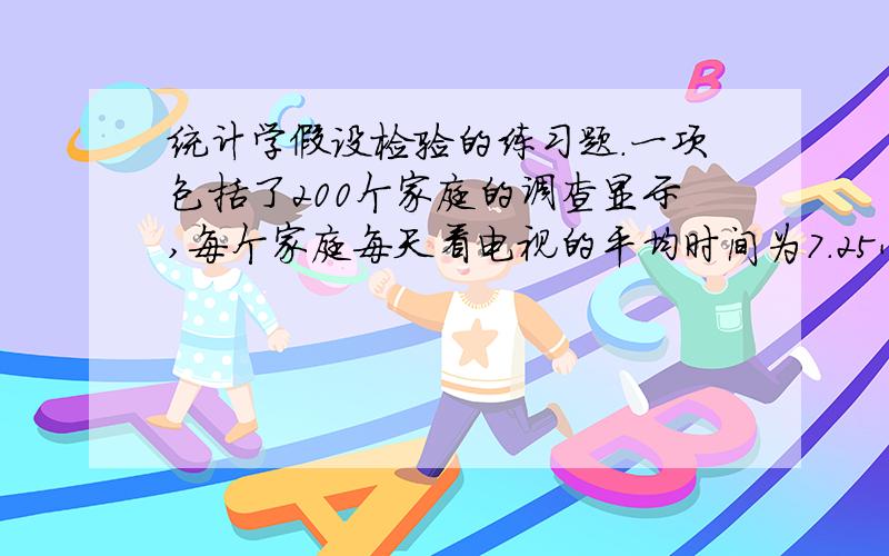 统计学假设检验的练习题.一项包括了200个家庭的调查显示,每个家庭每天看电视的平均时间为7.25小时,标准差为2.5小时.据报道,10年前每天每个家庭看电视的平均时间是6.7小时.取显著性水平α=0