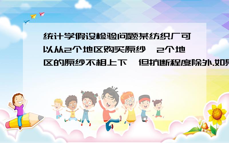 统计学假设检验问题某纺织厂可以从2个地区购买原纱,2个地区的原纱不相上下,但抗断程度除外.如果有理由认为a地区的产品（价格较低）其抗断强度不低于b地区的产品,该厂将购买a地区的产