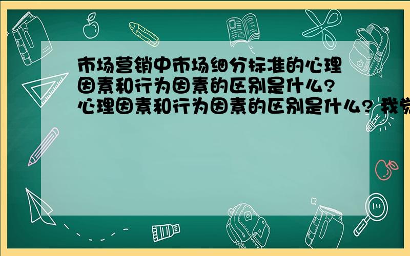 市场营销中市场细分标准的心理因素和行为因素的区别是什么?心理因素和行为因素的区别是什么? 我觉得这两种标准很相似,有什么例子可以明显说出区别的?