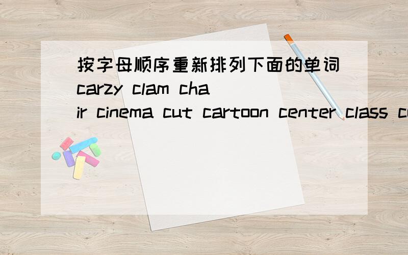 按字母顺序重新排列下面的单词carzy clam chair cinema cut cartoon center class coat cold 1.________ 2.________ 3.________ 4.________ 5.________ 6.________ 7.________ 8.________ 9.________ 10.________ 废话我不多说了,