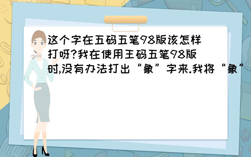 这个字在五码五笔98版该怎样打呀?我在使用王码五笔98版时,没有办法打出“象”字来.我将“象”字拆分成 “没有一点的夕字、横卧的日字、以及没有最上面一横的家字底” 三个字根,编码为