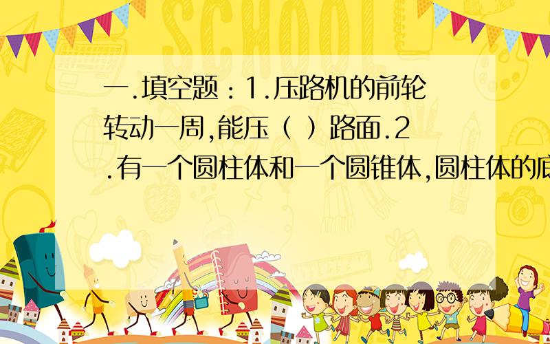 一.填空题：1.压路机的前轮转动一周,能压（ ）路面.2.有一个圆柱体和一个圆锥体,圆柱体的底面周长是圆锥体底面周长的2倍,圆柱的体积,是圆锥体体积的8倍,圆锥体高是圆柱体高的（ ）倍.3.