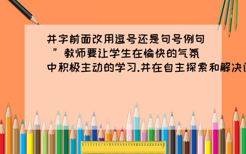 并字前面改用逗号还是句号例句 ”教师要让学生在愉快的气氛中积极主动的学习.并在自主探索和解决问题的过程中建立自信.”“并”字后面该用逗号还是句号呢?