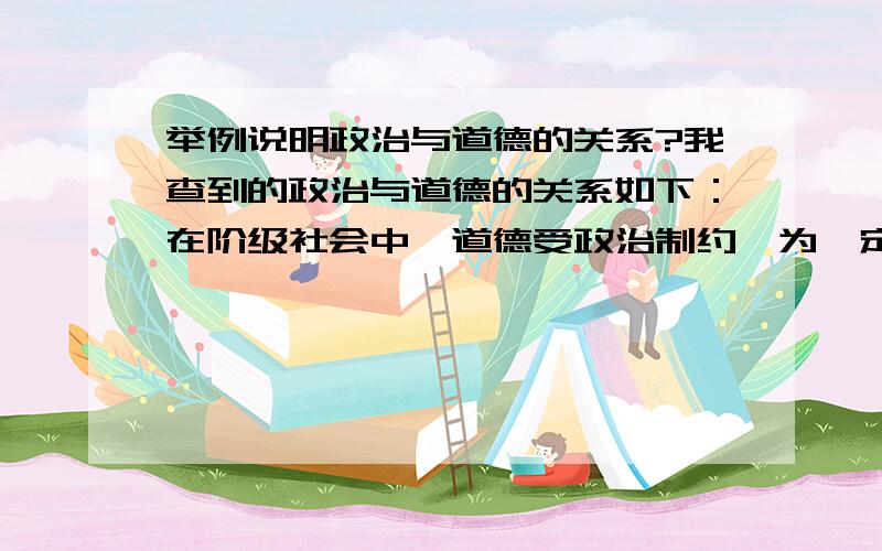 举例说明政治与道德的关系?我查到的政治与道德的关系如下：在阶级社会中,道德受政治制约,为一定阶级的利益服务.道德能造成一种有利于巩固国家权力的社会秩序及与此相关的心理基础,