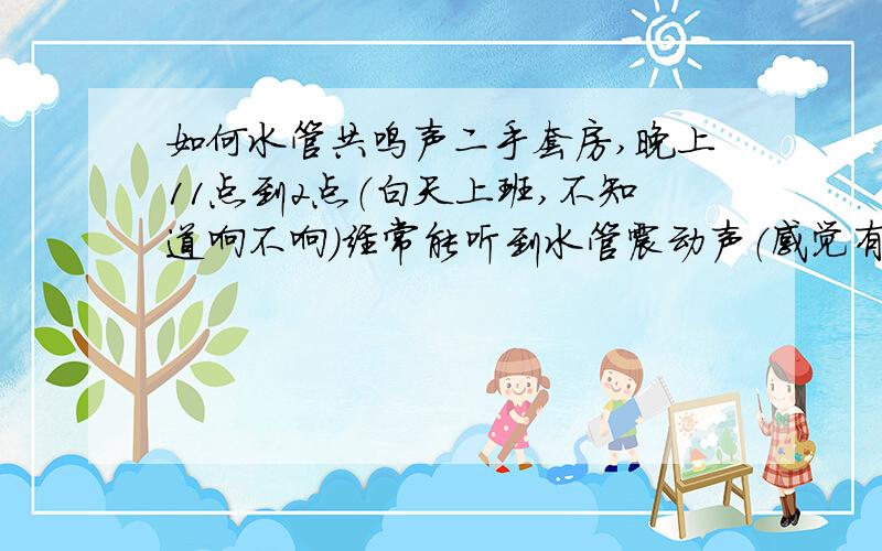 如何水管共鸣声二手套房,晚上11点到2点（白天上班,不知道响不响）经常能听到水管震动声（感觉有人在用水）,持续性比较强,刺耳,严重影响睡眠!要求物业检查上下楼层水管情况,未能查出声