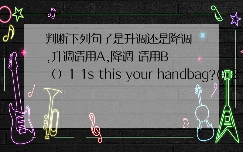 判断下列句子是升调还是降调 ,升调请用A,降调 请用B （）1 1s this your handbag?() 2 what colour are your shoes?() 3 i don't like the green sweater() 4 can i have some apples?