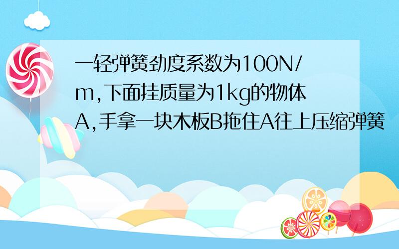 一轻弹簧劲度系数为100N/m,下面挂质量为1kg的物体A,手拿一块木板B拖住A往上压缩弹簧 （1）若撤去B,A向下的a=15m/s2,求弹簧被压缩的长度 （2）用手控制B从静止以a=5m/s2向下做匀加速运动,求A,B分