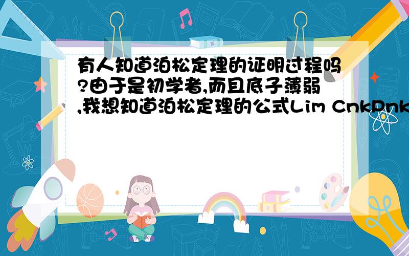 有人知道泊松定理的证明过程吗?由于是初学者,而且底子薄弱,我想知道泊松定理的公式Lim CnkPnk(1-p)n-k= （λk / ）* e-λn→∞ 上标下标都显示不出来.你要是知道,我就不用啰嗦了.我想知道e在这