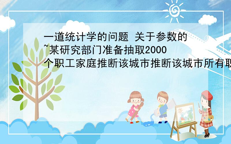 一道统计学的问题 关于参数的~某研究部门准备抽取2000个职工家庭推断该城市推断该城市所有职工家庭的年人均收入 1.描述总体和样本 2.指出参数和统计量