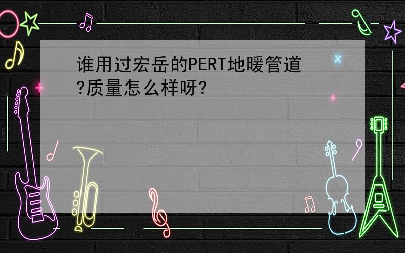 谁用过宏岳的PERT地暖管道?质量怎么样呀?