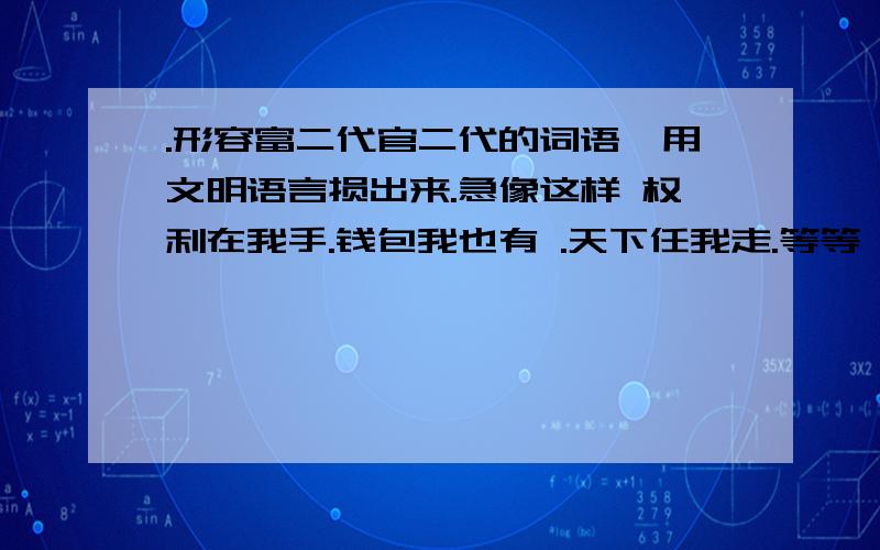 .形容富二代官二代的词语,用文明语言损出来.急像这样 权利在我手.钱包我也有 .天下任我走.等等