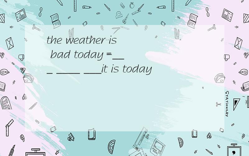 the weather is bad today =___ ____ ___it is today