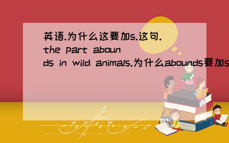 英语.为什么这要加s.这句.the part abounds in wild animals.为什么abounds要加s难道the part 是第三人称?还有···the great names of```````为什么要加s从这,如果你觉得我还有什么需要加强的,可以给我补充补