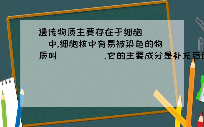 遗传物质主要存在于细胞____中,细胞核中有易被染色的物质叫_____.它的主要成分是补充后面的：脱氧核苷酸和_____，脱氧核苷酸就是我们所说的_____。它是主要的遗传物质。