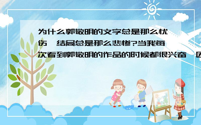 为什么郭敬明的文字总是那么忧伤,结局总是那么悲惨?当我每次看到郭敬明的作品的时候都很兴奋,因为我喜欢他的作品,总觉得他的作品干净利落,不想飞烟的作品虽然感人但是很繁琐,但是郭