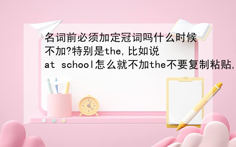 名词前必须加定冠词吗什么时候不加?特别是the,比如说 at school怎么就不加the不要复制粘贴,简练点 (不要光就回答我at school这个问题了啊）那是除了词组，名词前必须加定冠词吗（a,an,the都算