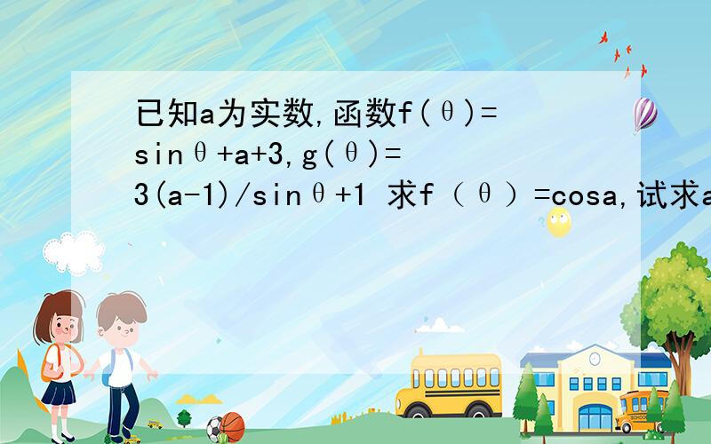 已知a为实数,函数f(θ)=sinθ+a+3,g(θ)=3(a-1)/sinθ+1 求f（θ）=cosa,试求a的取值范围2）若a＞1,求函数f（θ）+g（θ）的最小值