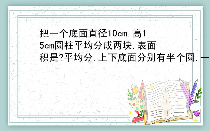 把一个底面直径10cm.高15cm圆柱平均分成两块,表面积是?平均分,上下底面分别有半个圆,一个长方形在里面,有半个曲面,也是将它立着分