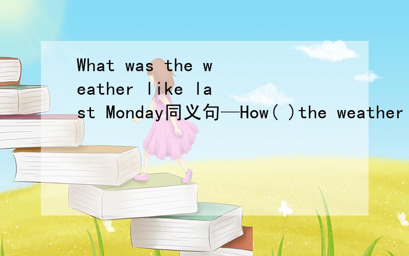 What was the weather like last Monday同义句—How( )the weather like last monday 括号里填什么?How( )the weather last monday 的like 不要 我打错了！抱歉！